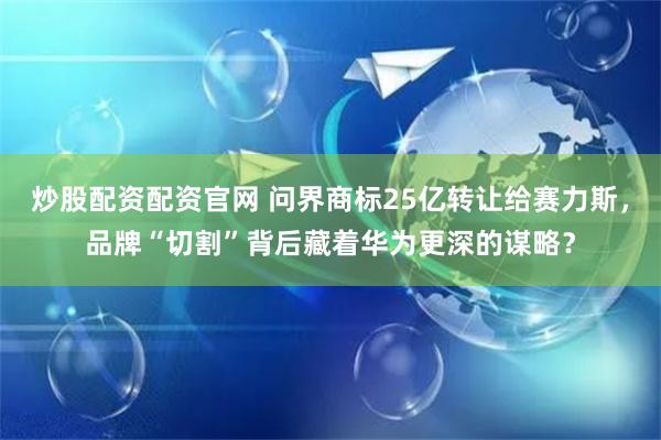 炒股配资配资官网 问界商标25亿转让给赛力斯，品牌“切割”背后藏着华为更深的谋略？