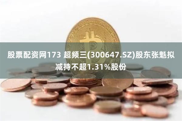 股票配资网173 超频三(300647.SZ)股东张魁拟减持不超1.31%股份