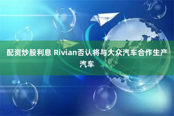 配资炒股利息 Rivian否认将与大众汽车合作生产汽车