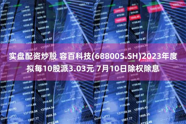 实盘配资炒股 容百科技(688005.SH)2023年度拟每10股派3.03元 7月10日除权除息