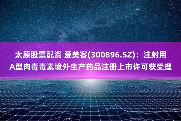 太原股票配资 爱美客(300896.SZ)：注射用A型肉毒毒素境外生产药品注册上市许可获受理