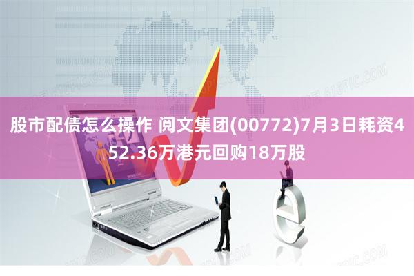 股市配债怎么操作 阅文集团(00772)7月3日耗资452.36万港元回购18万股