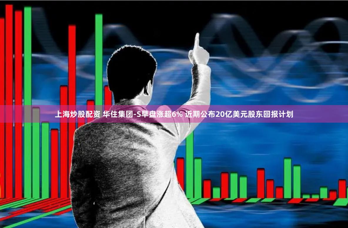 上海炒股配资 华住集团-S早盘涨超6% 近期公布20亿美元股东回报计划