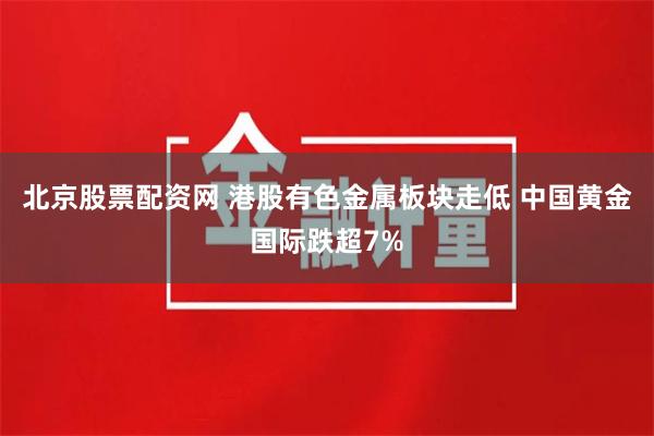 北京股票配资网 港股有色金属板块走低 中国黄金国际跌超7%