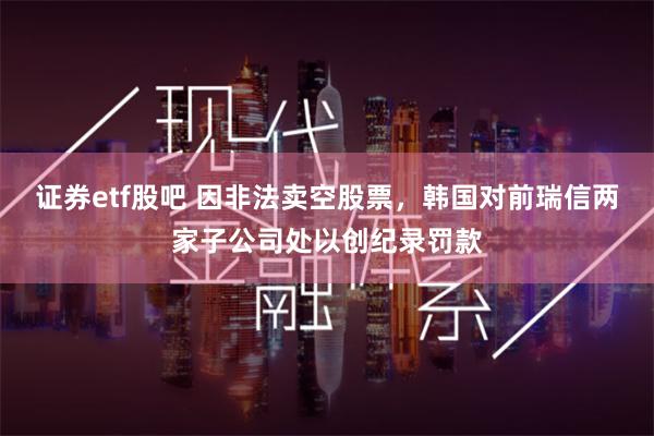 证券etf股吧 因非法卖空股票，韩国对前瑞信两家子公司处以创纪录罚款