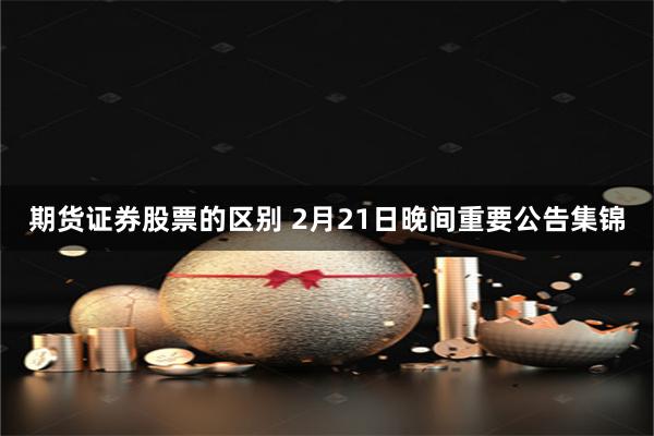 期货证券股票的区别 2月21日晚间重要公告集锦