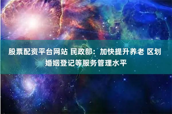 股票配资平台网站 民政部：加快提升养老 区划 婚姻登记等服务管理水平