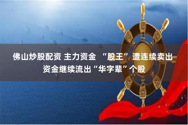 佛山炒股配资 主力资金  “股王” 遭连续卖出 资金继续流出“华字辈”个股