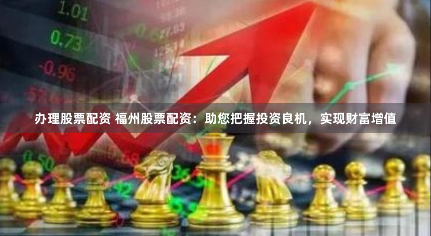 办理股票配资 福州股票配资：助您把握投资良机，实现财富增值