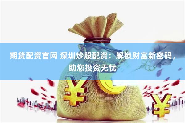 期货配资官网 深圳炒股配资：解锁财富新密码，助您投资无忧