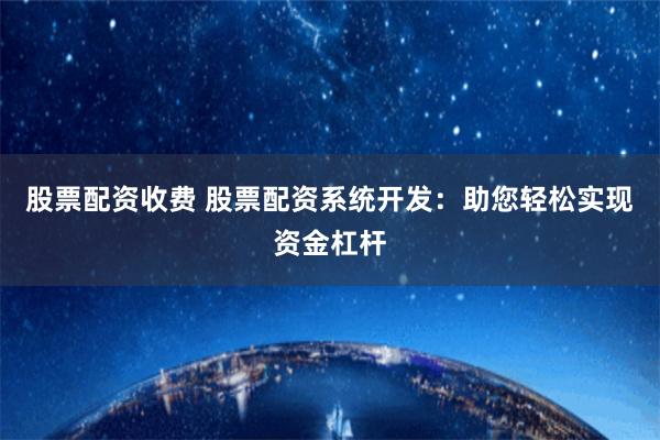 股票配资收费 股票配资系统开发：助您轻松实现资金杠杆