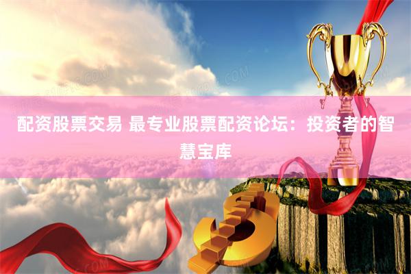 配资股票交易 最专业股票配资论坛：投资者的智慧宝库