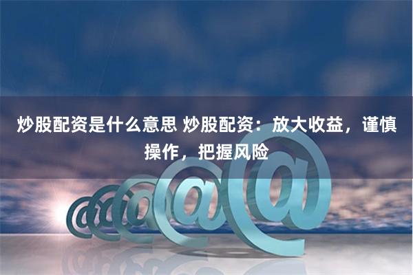 炒股配资是什么意思 炒股配资：放大收益，谨慎操作，把握风险