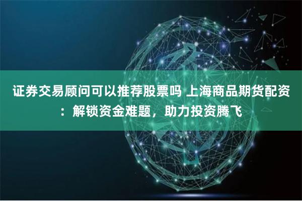 证券交易顾问可以推荐股票吗 上海商品期货配资：解锁资金难题，助力投资腾飞