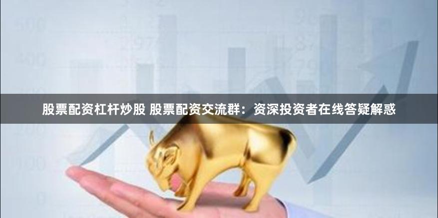 股票配资杠杆炒股 股票配资交流群：资深投资者在线答疑解惑