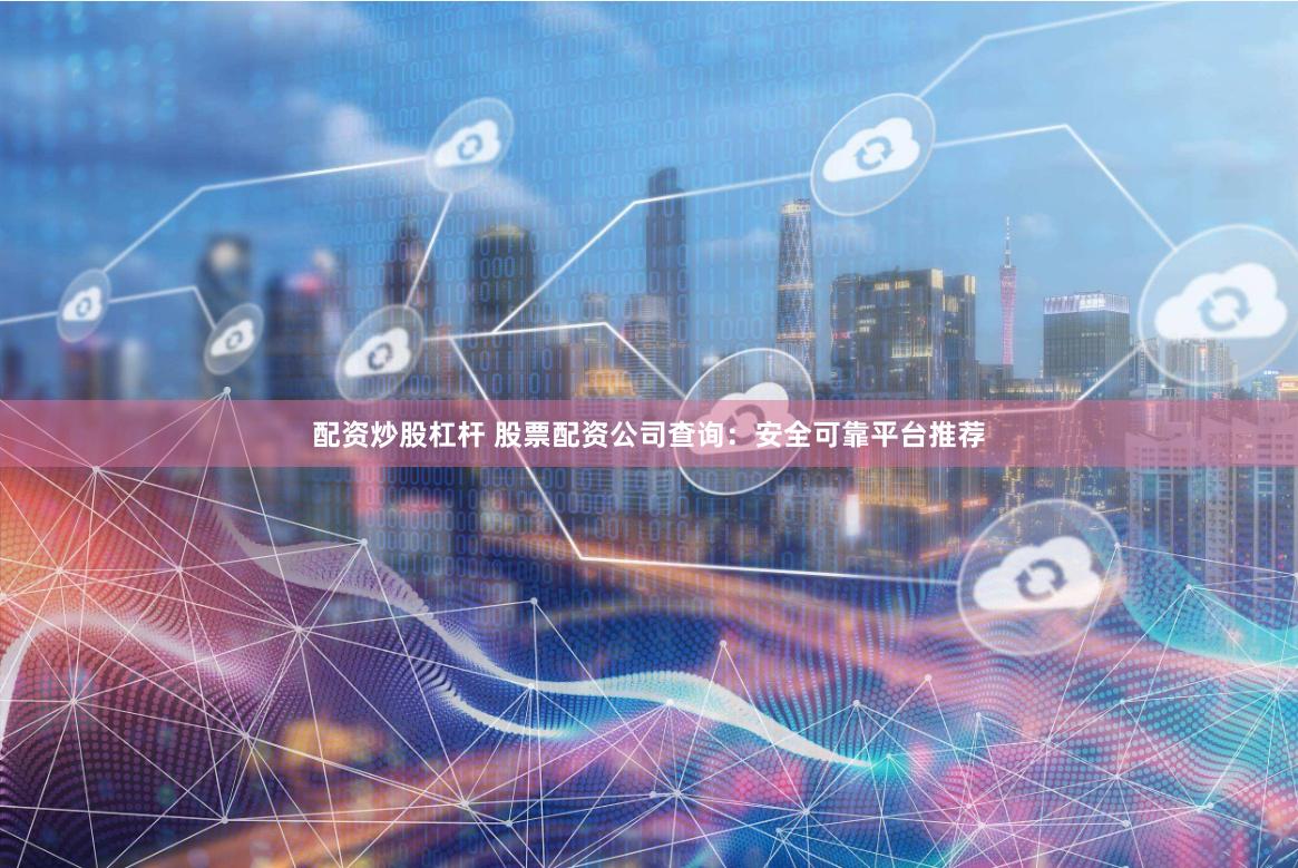 配资炒股杠杆 股票配资公司查询：安全可靠平台推荐
