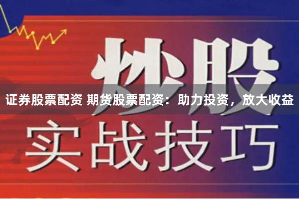 证券股票配资 期货股票配资：助力投资，放大收益