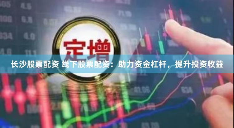 长沙股票配资 线下股票配资：助力资金杠杆，提升投资收益