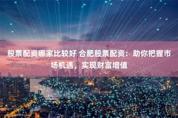 股票配资哪家比较好 合肥股票配资：助你把握市场机遇，实现财富增值