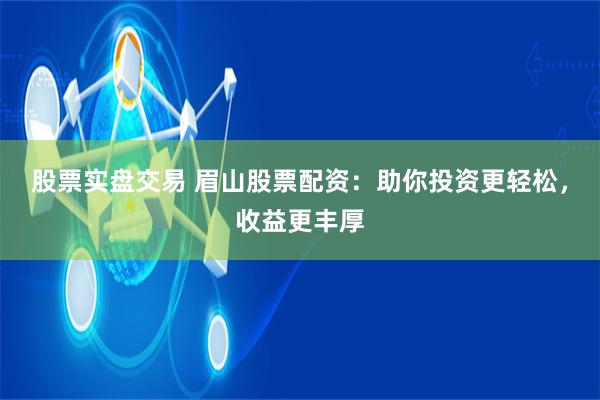 股票实盘交易 眉山股票配资：助你投资更轻松，收益更丰厚