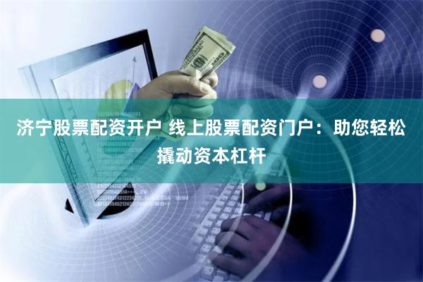济宁股票配资开户 线上股票配资门户：助您轻松撬动资本杠杆