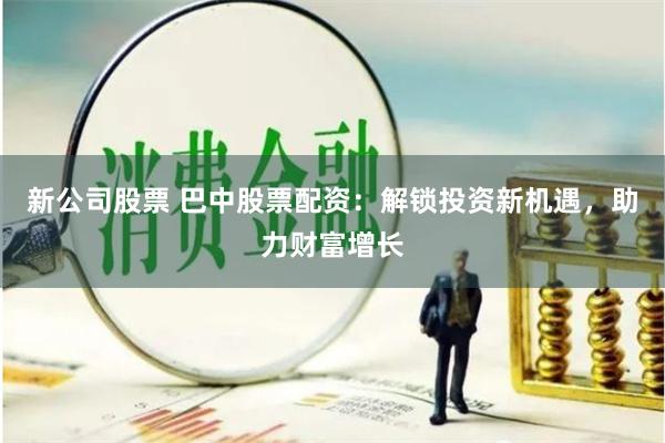 新公司股票 巴中股票配资：解锁投资新机遇，助力财富增长