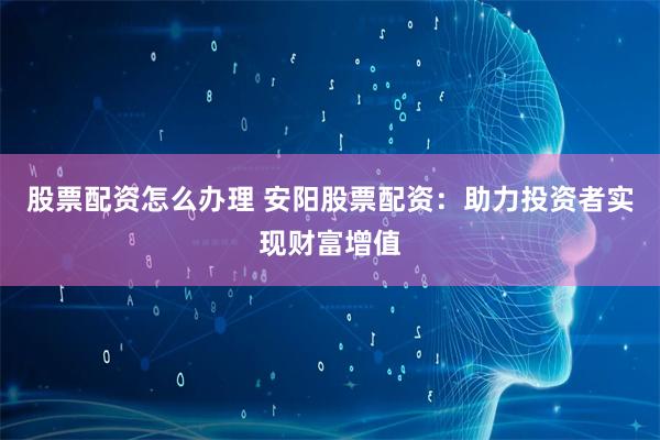 股票配资怎么办理 安阳股票配资：助力投资者实现财富增值