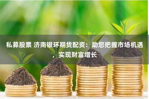 私募股票 济南银环期货配资：助您把握市场机遇，实现财富增长