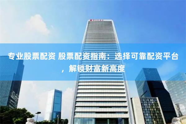 专业股票配资 股票配资指南：选择可靠配资平台，解锁财富新高度