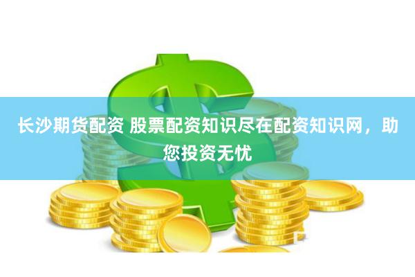 长沙期货配资 股票配资知识尽在配资知识网，助您投资无忧