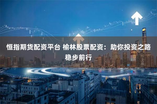 恒指期货配资平台 榆林股票配资：助你投资之路稳步前行