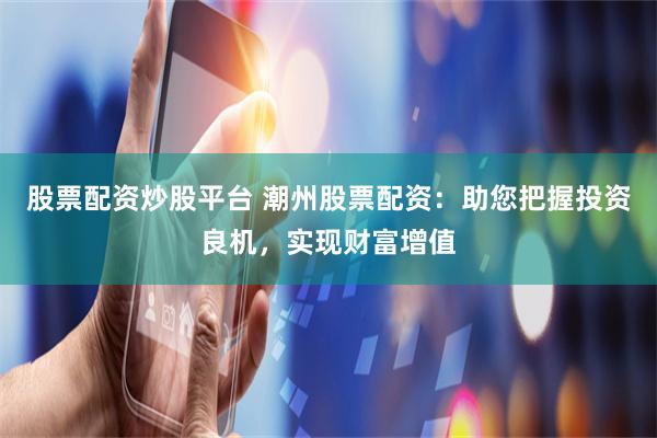 股票配资炒股平台 潮州股票配资：助您把握投资良机，实现财富增值