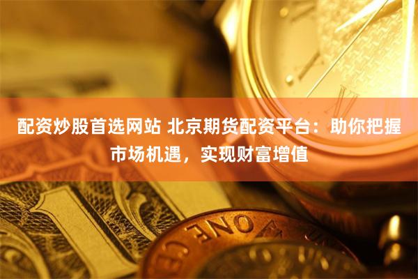 配资炒股首选网站 北京期货配资平台：助你把握市场机遇，实现财富增值