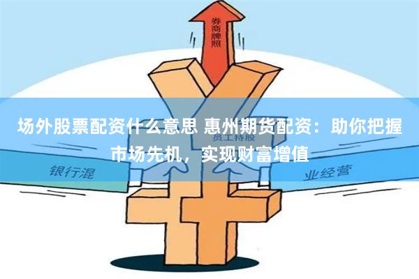 场外股票配资什么意思 惠州期货配资:助你把握市场先机,实现财富增值