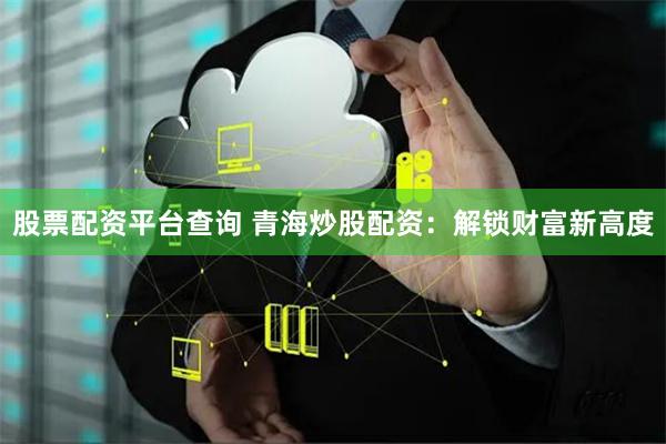 股票配资平台查询 青海炒股配资:解锁财富新高度