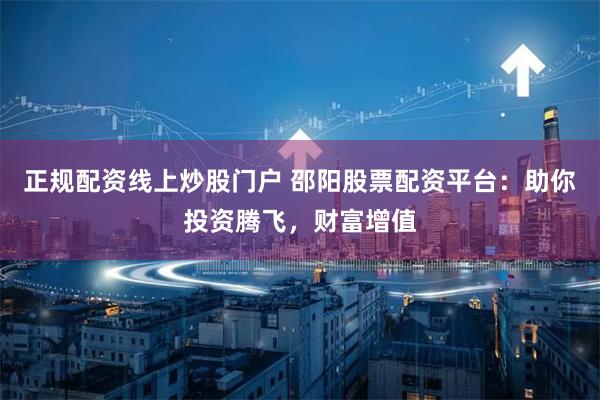 正规配资线上炒股门户 邵阳股票配资平台：助你投资腾飞，财富增值