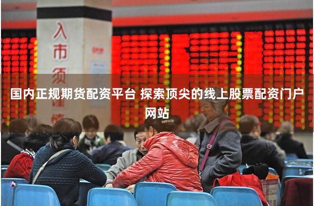 国内正规期货配资平台 探索顶尖的线上股票配资门户网站