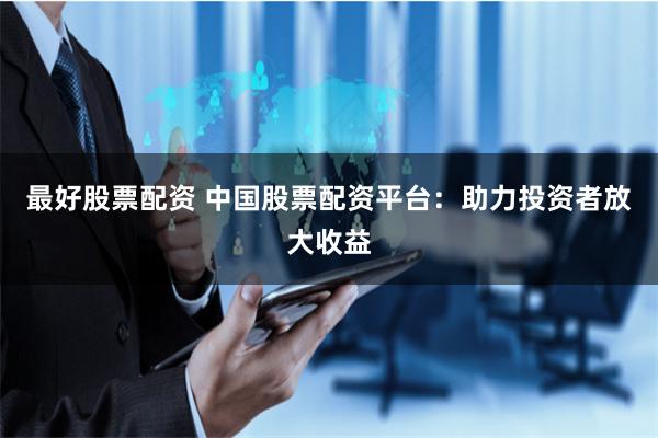 最好股票配资 中国股票配资平台：助力投资者放大收益