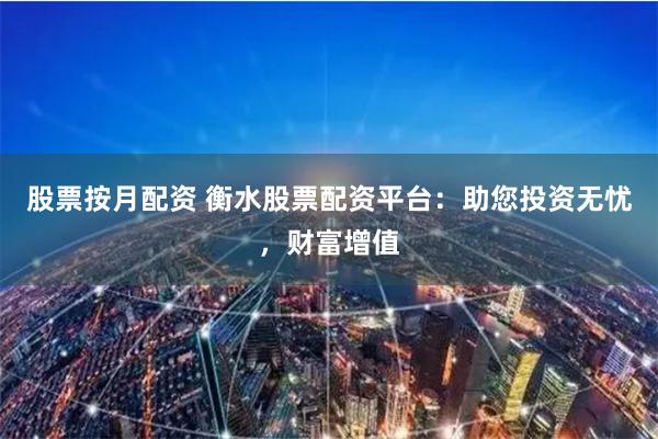 股票按月配资 衡水股票配资平台：助您投资无忧，财富增值
